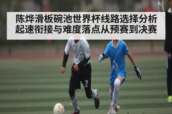 陈烨滑板碗池世界杯线路选择分析起速衔接与难度落点从预赛到决赛